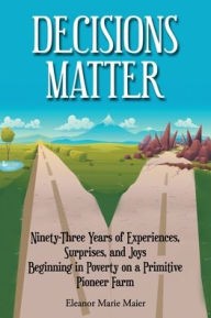 Title: Decisions Matter: Ninety-Three Years of Experiences, Surprises, and Joys Beginning in Poverty on a Primitive Pioneer Farm, Author: Eleanor Marie Maier