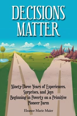 Decisions Matter: Ninety-Three Years of Experiences, Surprises, and Joys Beginning in Poverty on a Primitive Pioneer Farm