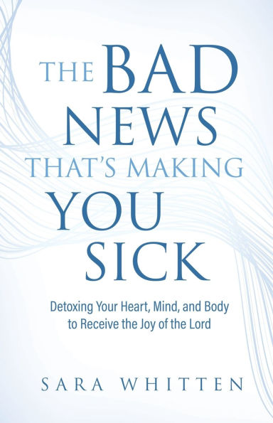The Bad New That's Making You Sick: Detoxing Your Heart, Mind, and Body to Receive the Joy of the Lord: Detoxing Your Heart