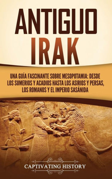 Antiguo Irak: Una guï¿½a fascinante sobre Mesopotamia: desde los sumerios y acadios hasta los asirios y persas, los romanos y el Imperio sasï¿½nida