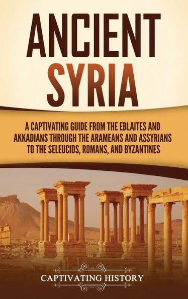 Ancient Syria: A Captivating Guide from the Eblaites and Akkadians through Arameans Assyrians to Seleucids, Romans, Byzantines