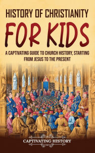 Title: History of Christianity for Kids: A Captivating Guide to Church History, Starting from Jesus to the Present, Author: Captivating History