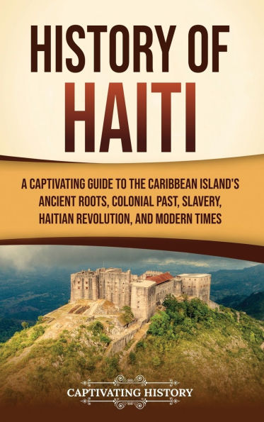 History of Haiti: A Captivating Guide to the Caribbean Island's Ancient Roots, Colonial Past, Slavery, Haitian Revolution, and Modern Times