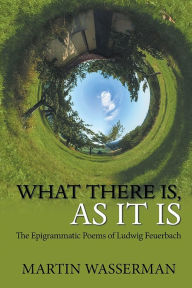 Title: What There Is, As It Is: The Epigrammatic Poems of Ludwig Feuerbach, Author: Martin Wasserman