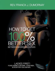 Title: HOW TO GET 100% BETTER SEX: BETWEEN MARRIED COUPLES, Author: Rev Franck J. Dumornay