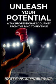 Title: UNLEASH YOUR POTENTIAL: A Tax Professional's Journey From the Ring to Revenue, Author: James T. Johnson III