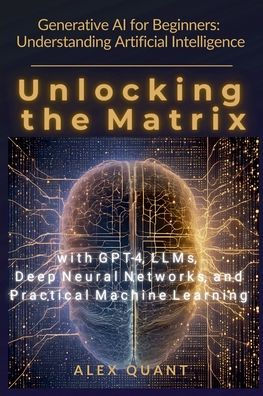 Generative AI for Beginners: Understanding Artificial Intelligence. Unlocking the Matrix with GPT-4, LLMs, Deep Neural Networks, and Practical Machine Learning