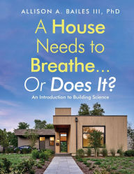 Title: A House Needs to Breathe...Or Does It?: An Introduction to Building Science, Author: Allison A Bailes III PhD