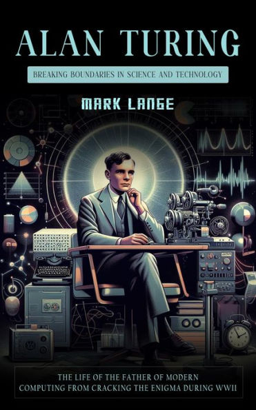 Alan Turing: Breaking Boundaries in Science and Technology (The Life of the Father of Modern Computing From Cracking the Enigma during WWII)