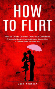 Title: How to Flirt: How to Talk to Girls and Grow Your Confidence (A Successful Guide on How to Attract a Woman Over a Text and Make Her Want You), Author: John Markham