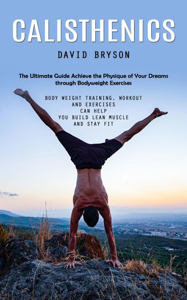 Calisthenics: The Ultimate Guide Achieve the Physique of Your Dreams through Bodyweight Exercises (Body Weight Training, workout and Exercises Can Help You Build Lean Muscle and Stay Fit)