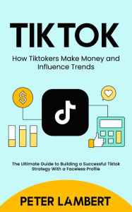 Title: Tiktok: How Tiktokers Make Money and Influence Trends: The Ultimate Guide to Building a Successful Tiktok Strategy With a Faceless Profile, Author: Peter Lambert