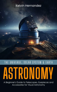 Title: Astronomy: The Universe, Solar System & Earth (A Beginner's Guide to Telescopes, Eyepieces and Accessories for Visual Astronomy), Author: Kelvin Hernandez