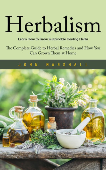 Herbalism: Learn How to Grow Sustainable Healing Herbs: The Complete Guide to Herbal Remedies and How You Can Grown Them at Home