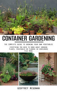 Title: Container Gardening: The Complete Guide to Growing Your Own Vegetables (Everything You Need to Know About Growing Plants, Vegetables or Flowers in Containers Plus More), Author: Geoffrey McGowan