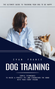 Title: Dog Training: The Ultimate Guide to Training Your Dog to Be Happy (Simple Techniques to Raise a Perfect Pet and Strengthen the Bond With Your Furry Friend), Author: Evan France