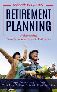 Title: Retirement Planning: Understanding Financial Independence in Retirement (Simple Guide to Help You Take Control and Be More Optimistic About the Future), Author: Robert Dunham