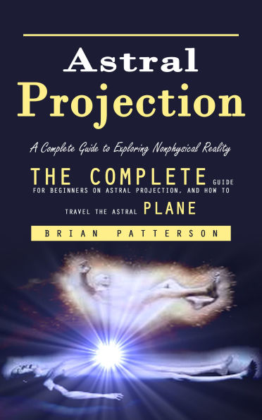 Astral Projection: A Complete Guide to Exploring Nonphysical Reality (The Complete Guide for Beginners on Astral Projection, and How to Travel the Astral Plane)