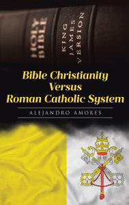 Title: Bible Christianity Versus Roman Catholic System: The Roman Catholic System Hates the King James Bible, Author: Alejandro Amores