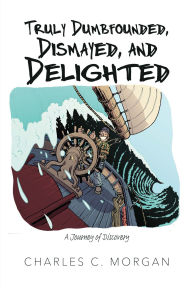 Title: Truly Dumbfounded, Dismayed, and Delighted: A Journey of Discovery, Author: Charles C. Morgan