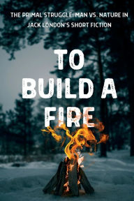 Title: To Build a Fire The Primal Struggle: Man vs. Nature in Jack London's Short Fiction:, Author: Jack London