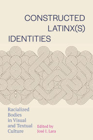 Title: Constructed Latinx(s) Identities: Racialized Bodies in Visual and Textual Culture, Author: José I. Lara