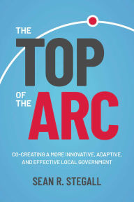 Title: The Top of the Arc: Cocreating a More Innovative, Adaptive, and Effective Local Government, Author: Sean R. Stegall