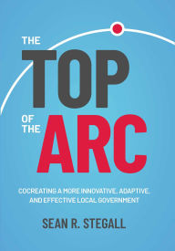 Title: The Top of the Arc: Cocreating a More Innovative, Adaptive, and Effective Local Government, Author: Sean R. Stegall