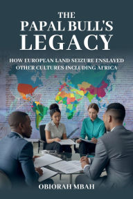 Title: THE PAPAL BULL'S LEGACY: HOW EUROPEAN LAND SEIZURE ENSLAVED OTHER CULTURES INCLUDING AFRICA, Author: OBIORAH MBAH