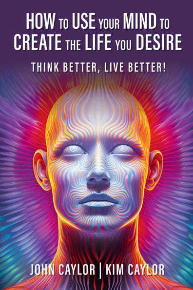 How to Use Your Mind Create the Life You Desire: Think Better, Live Better!