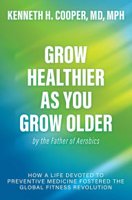 Grow Healthier as You Grow Older by the Father of Aerobics: How a Life Devoted to Preventive Medicine Fostered the Global Fitness Revolution