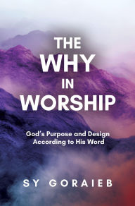 Title: The Why in Worship: God's Purpose and Design According to His Word, Author: Sy Goraieb