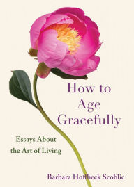 Title: How to Age Gracefully: Essays About the Art of Living, Author: Barbara Hoffbeck Scoblic