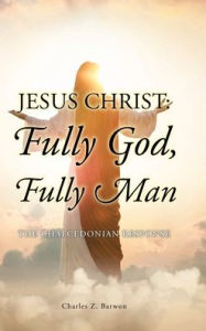 Title: Jesus Christ: Fully God, Fully Man: The Chalcedonian Response, Author: Charles Z Barwon Bth Mth Thm Ma