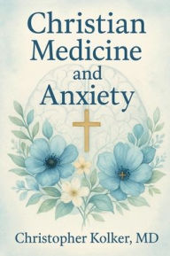 Title: Christian Medicine and Anxiety: The Etiology and Treatment of Anxiety for All Who Proclaim Jesus Christ as Their Savior, Author: Christopher Kolker MD