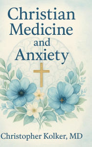 Title: Christian Medicine and Anxiety: The Etiology and Treatment of Anxiety for All Who Proclaim Jesus Christ as Their Savior, Author: Christopher Kolker MD