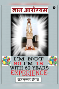 Title: Gyan Arogyam: I'm not 80 I'm 18 with 62 years of experience, Author: Raj Kumar Dogra