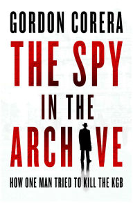 Title: The Spy in the Archive: How One Man Tried to Kill the KGB, Author: Gorden Corera