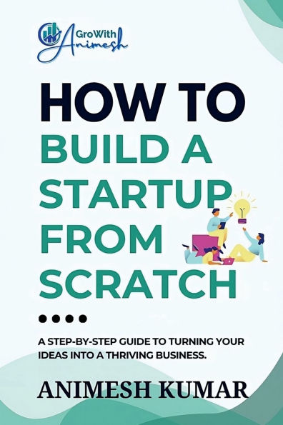 How to Build a Startup from Scratch: A Step-by-Step Guide for Entrepreneurs to Start, Scale, and Succeed
