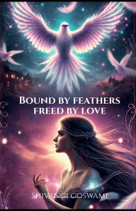 Title: Bound by feathers, freed by love: A romantic fantasy of cursed love and destiny, Author: Shivangi Goswami