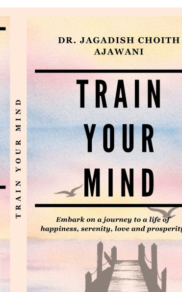 Train Your Mind: Embark on a journey to life of happiness, serenity, love, and prosperity