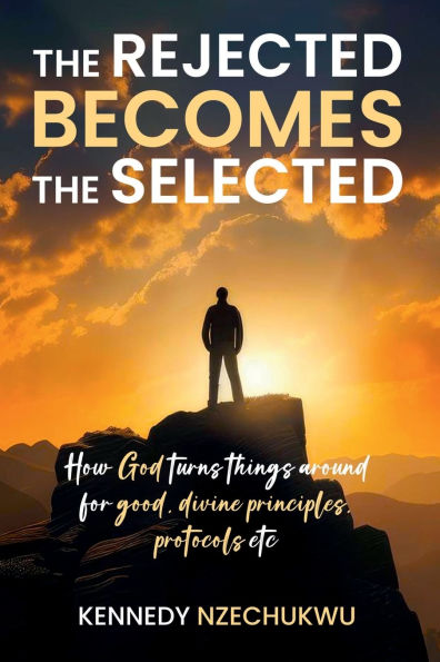 THE REJECTED BECOMES THE SELECTED: How God turns things around for good, divine principles, protocols etc