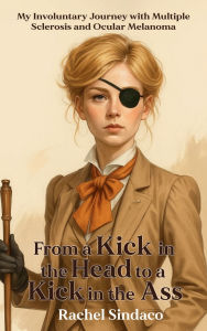 Title: From a Kick in the Head to a Kick in the Ass: My Involuntary Journey with Multiple Sclerosis and Ocular Melanoma, Author: Rachel Sindaco