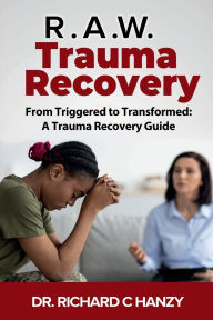 Title: R.A.W. Trauma Recovery: From Triggered to Transformed: A Trauma Recovery Guide, Author: Dr. Richard C. Hanzy