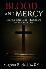 Title: Blood And Mercy: How The Bible Defines Justice And The Taking Of Life, Author: . Dmin. Clayton R. Hall Jr.