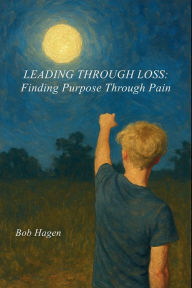 Title: Leading Through Loss: Finding Purpose Through Pain, Author: Bob Hagen