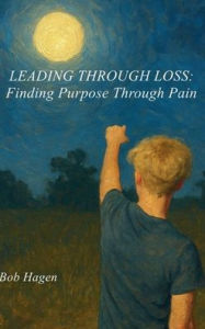 Title: Leading Through Loss: Finding Purpose Through Pain, Author: Bob Hagen