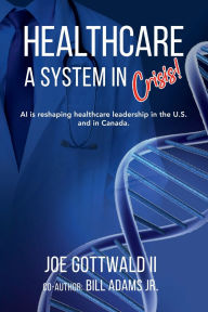 Title: HEALTHCARE A System in CRISIS!: AI is reshaping healthcare leadership in the U.S. and in Canada., Author: Joe Gottwald II
