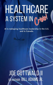 Title: HEALTHCARE A System in CRISIS!: AI is reshaping healthcare leadership in the U.S. and in Canada., Author: Joe Gottwald II