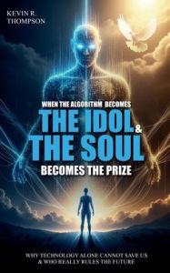Title: When the Algorithm Becomes the Idol & the Soul Becomes the Prize: Why Technology Alone Cannot Save Us and Who Really Rules the Future?, Author: Kevin R. Thompson